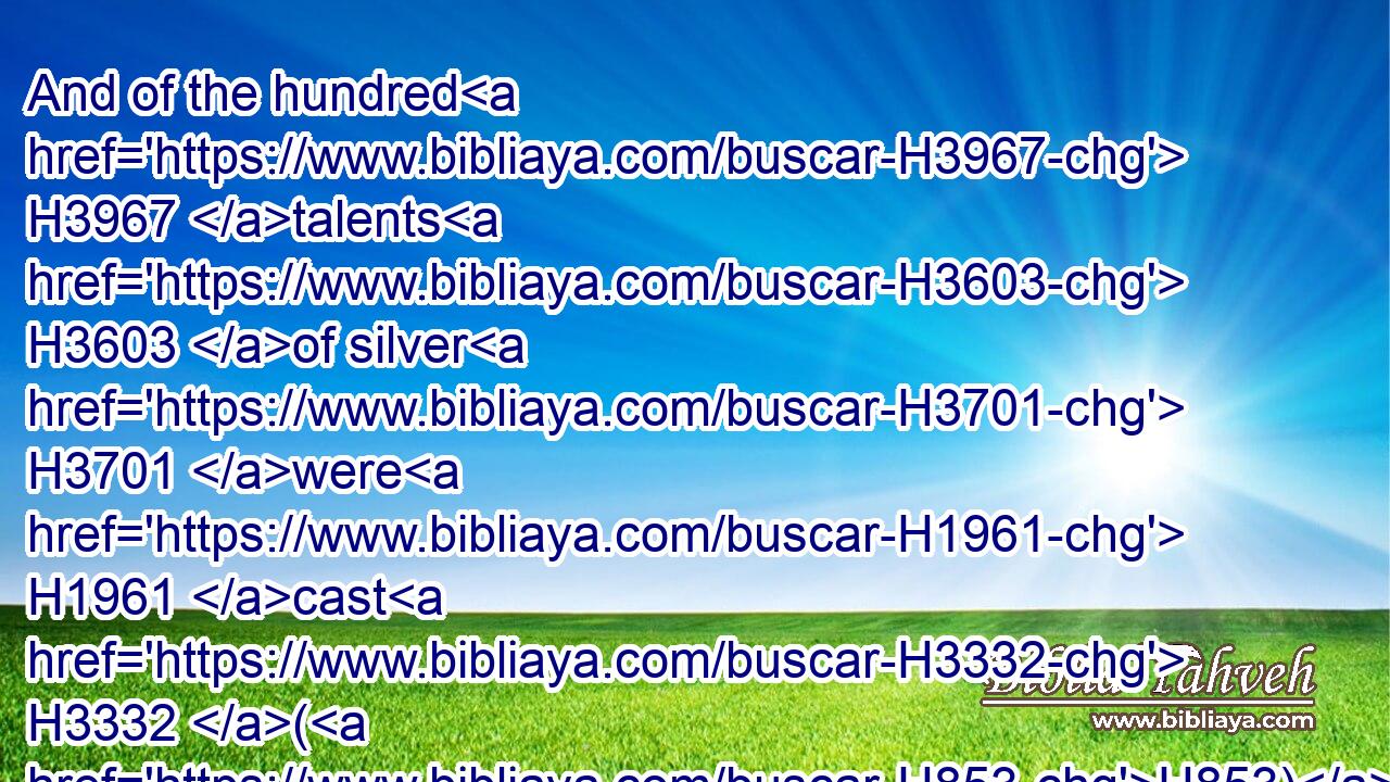 And of the hundred H3967 talents H3603 of silver H3701 were H1961 cast H3332 (H853) the sockets H134 of the sanctuary, H6944 and the sockets H134 of the vail; H6532 an hundred H3967 sockets H134 of the hundred H3967 talents, H3603 a talent H3603 for a socket.H134