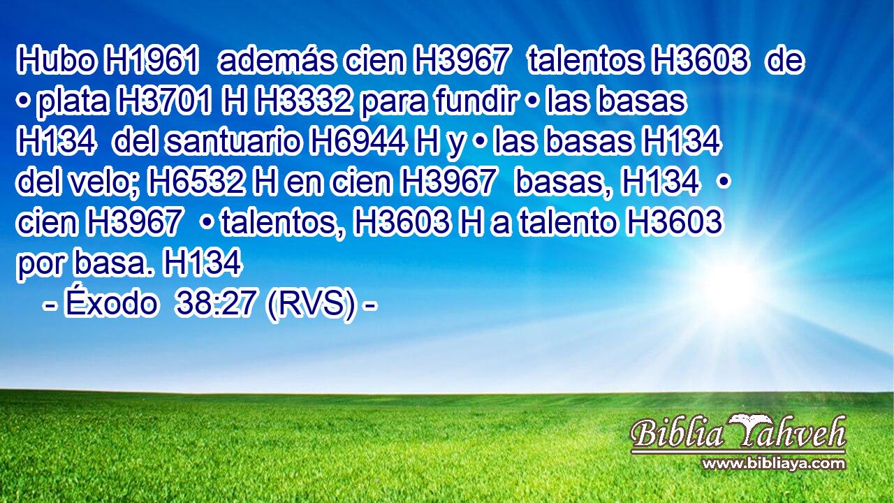 Hubo H1961  además cien H3967  talentos H3603  de • plata H3701 H H3332 para fundir • las basas H134  del santuario H6944 H y • las basas H134  del velo; H6532 H en cien H3967  basas, H134  • cien H3967  • talentos, H3603 H a talento H3603  por basa. H134  