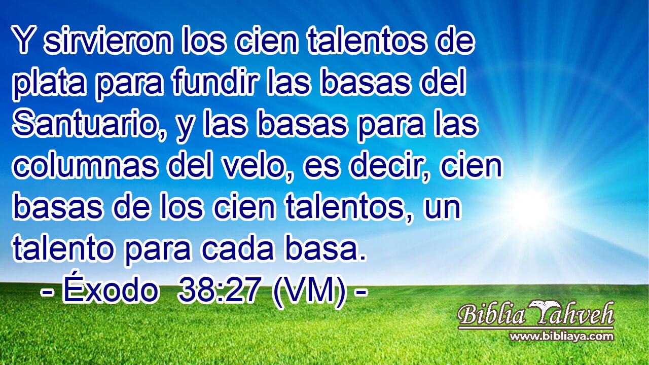  Y sirvieron los cien talentos de plata para fundir las basas del Santuario, y las basas para las columnas del velo, es decir, cien basas de los cien talentos, un talento para cada basa. 
