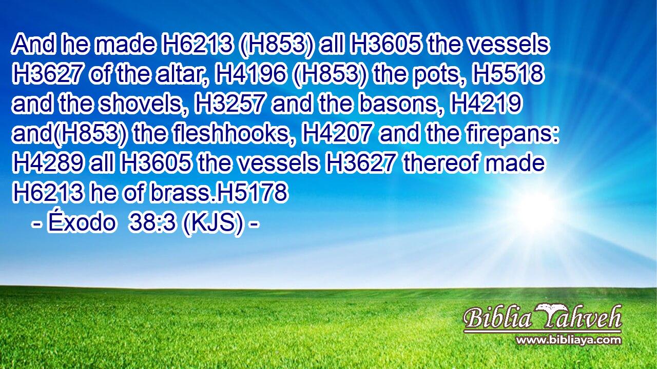 And he made H6213 (H853) all H3605 the vessels H3627 of the altar, H4196 (H853) the pots, H5518 and the shovels, H3257 and the basons, H4219 and(H853) the fleshhooks, H4207 and the firepans: H4289 all H3605 the vessels H3627 thereof made H6213 he of brass.H5178