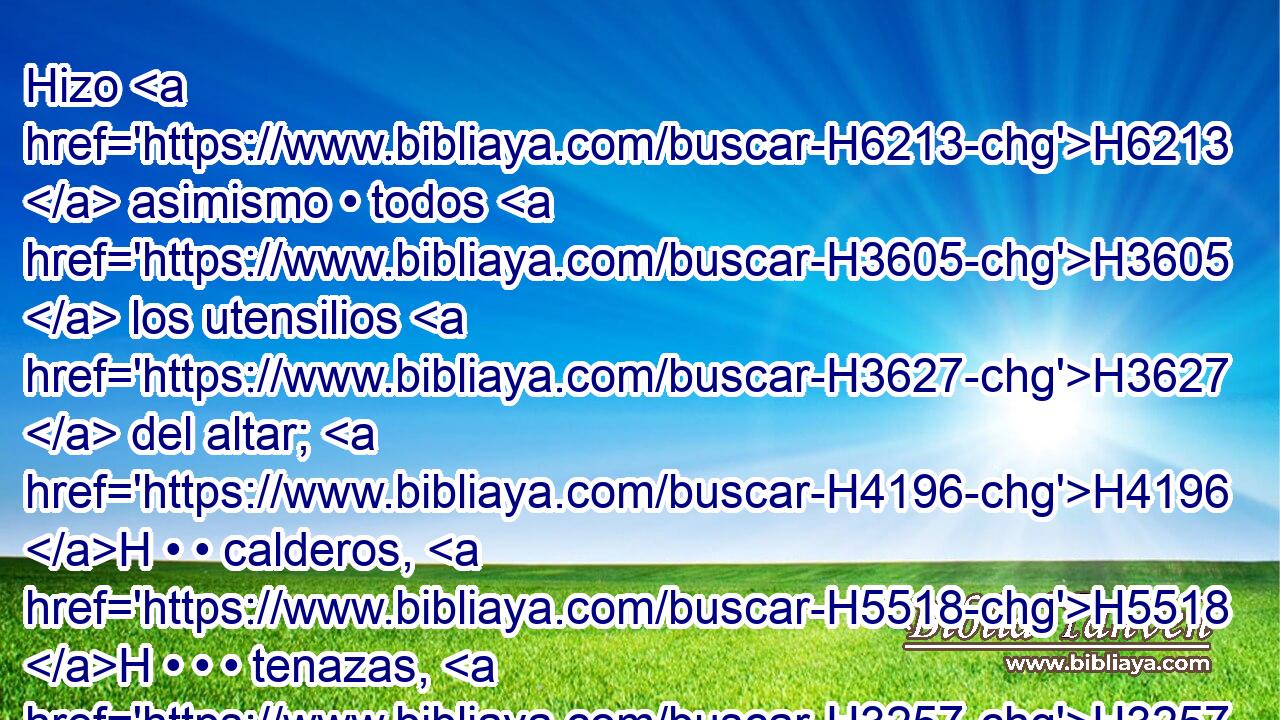 Hizo H6213  asimismo • todos H3605  los utensilios H3627  del altar; H4196 H • • calderos, H5518 H • • • tenazas, H3257 H • • • tazones, H4219 H • • garfios H4207 H y • • palas; H4289 H todos H3605  sus utensilios H3627  los hizo H6213  de bronce. H5178  
