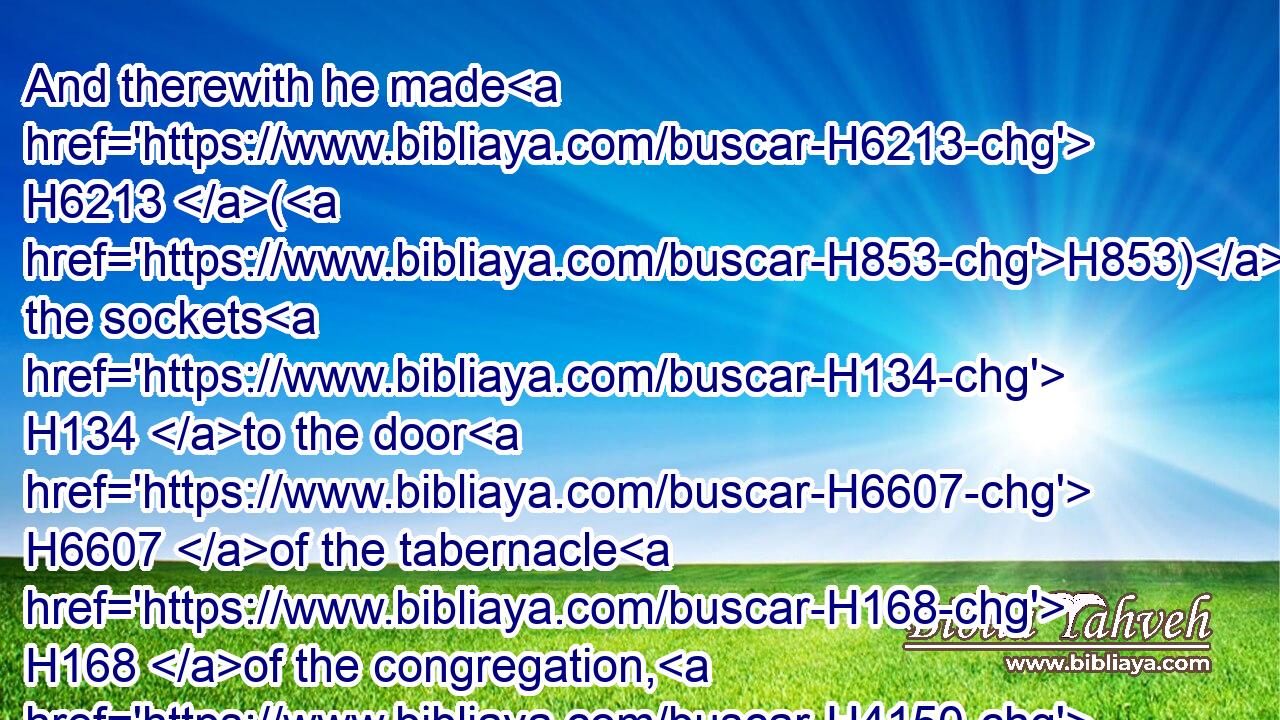 And therewith he made H6213 (H853) the sockets H134 to the door H6607 of the tabernacle H168 of the congregation, H4150 and the brasen H5178 altar, H4196 and the brasen H5178 grate H4345 for it, and all H3605 the vessels H3627 of the altar,H4196