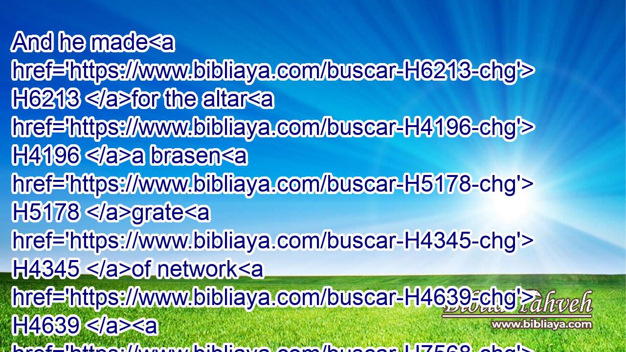 And he made H6213 for the altar H4196 a brasen H5178 grate H4345 of network H4639  H7568 under H8478 the compass H3749 thereof beneath H4480  H4295 unto H5704 the midst H2677 of it.