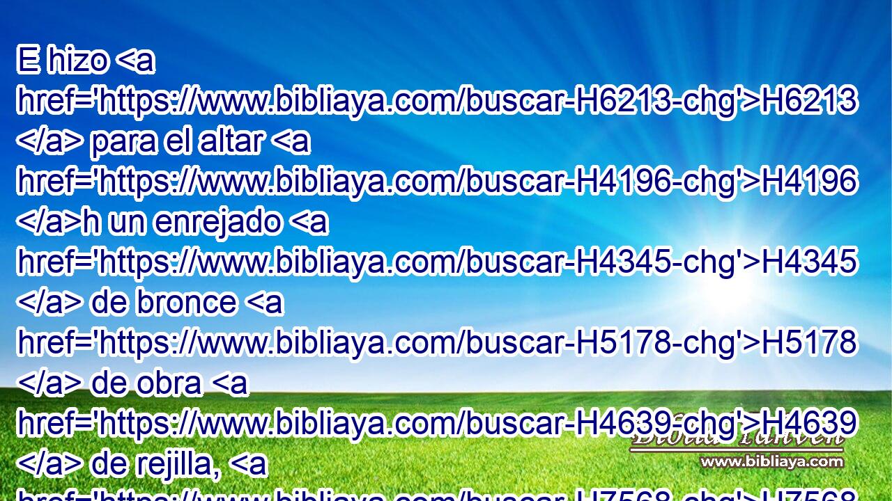 E hizo H6213  para el altar H4196 h un enrejado H4345  de bronce H5178  de obra H4639  de rejilla, H7568  que puso por debajo de H8478 su cerco • H3749 PM • • hasta H4295 PD la H5704 mitad • H2677  del altar. 