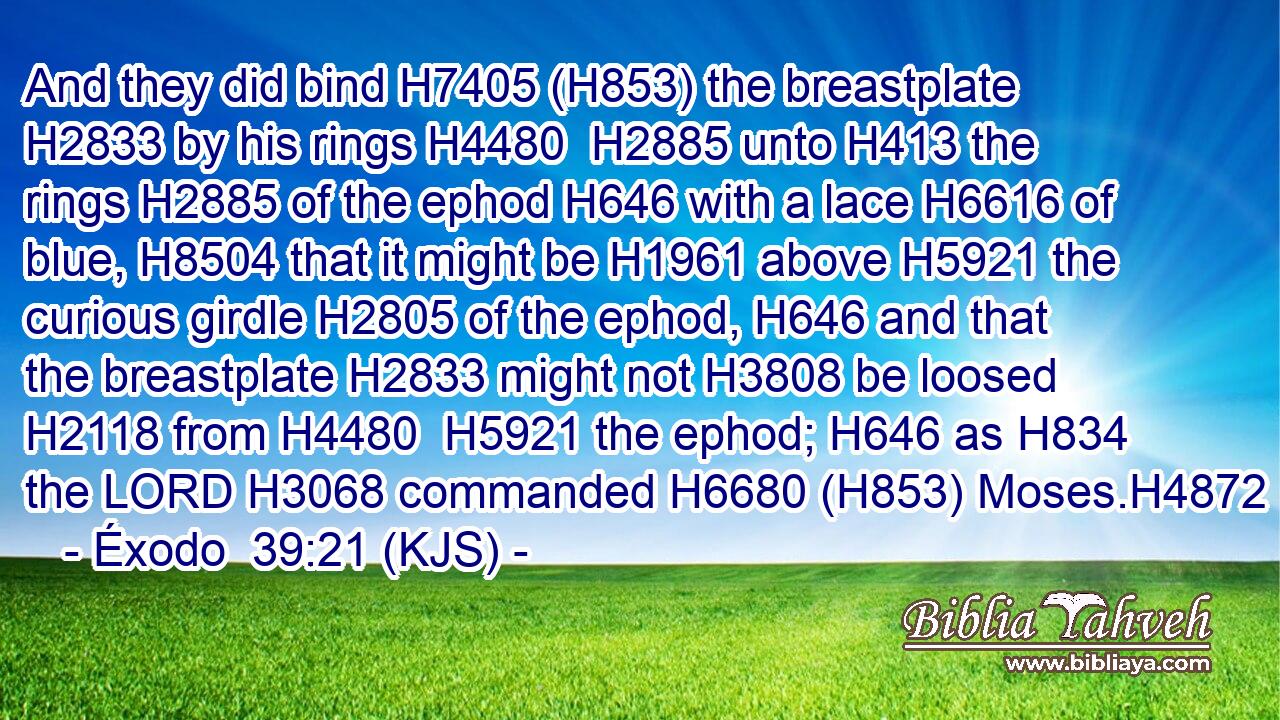 And they did bind H7405 (H853) the breastplate H2833 by his rings H4480  H2885 unto H413 the rings H2885 of the ephod H646 with a lace H6616 of blue, H8504 that it might be H1961 above H5921 the curious girdle H2805 of the ephod, H646 and that the breastplate H2833 might not H3808 be loosed H2118 from H4480  H5921 the ephod; H646 as H834 the LORD H3068 commanded H6680 (H853) Moses.H4872