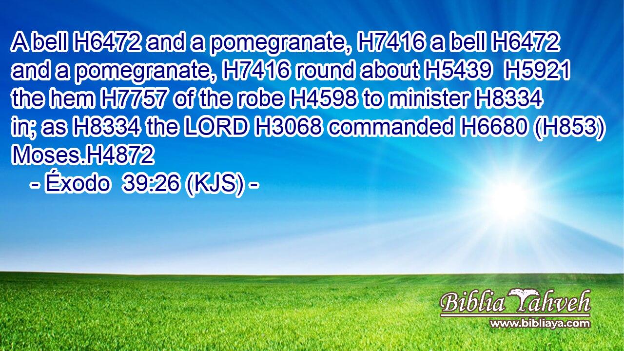 A bell H6472 and a pomegranate, H7416 a bell H6472 and a pomegranate, H7416 round about H5439  H5921 the hem H7757 of the robe H4598 to minister H8334 in; as H8334 the LORD H3068 commanded H6680 (H853) Moses.H4872