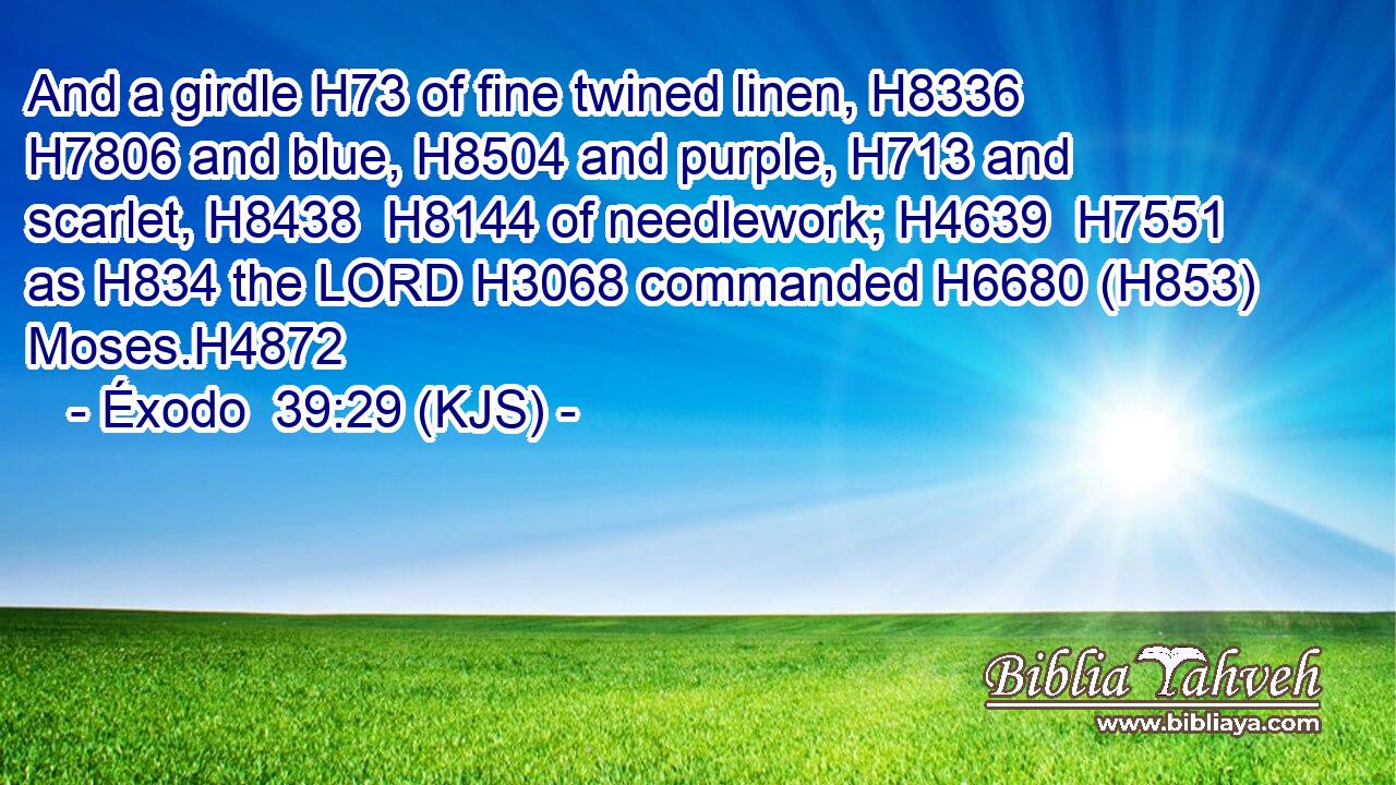 And a girdle H73 of fine twined linen, H8336  H7806 and blue, H8504 and purple, H713 and scarlet, H8438  H8144 of needlework; H4639  H7551 as H834 the LORD H3068 commanded H6680 (H853) Moses.H4872
