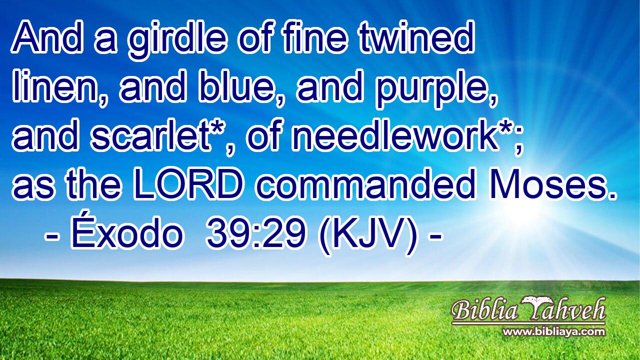 And a girdle of fine twined linen, and blue, and purple, and scarlet*, of needlework*; as the LORD commanded Moses.