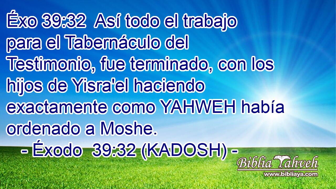  Así todo el trabajo para el Tabernáculo del Testimonio, fue terminado, con los hijos de Yisra'el haciendo exactamente como YAHWEH había ordenado a Moshe. 