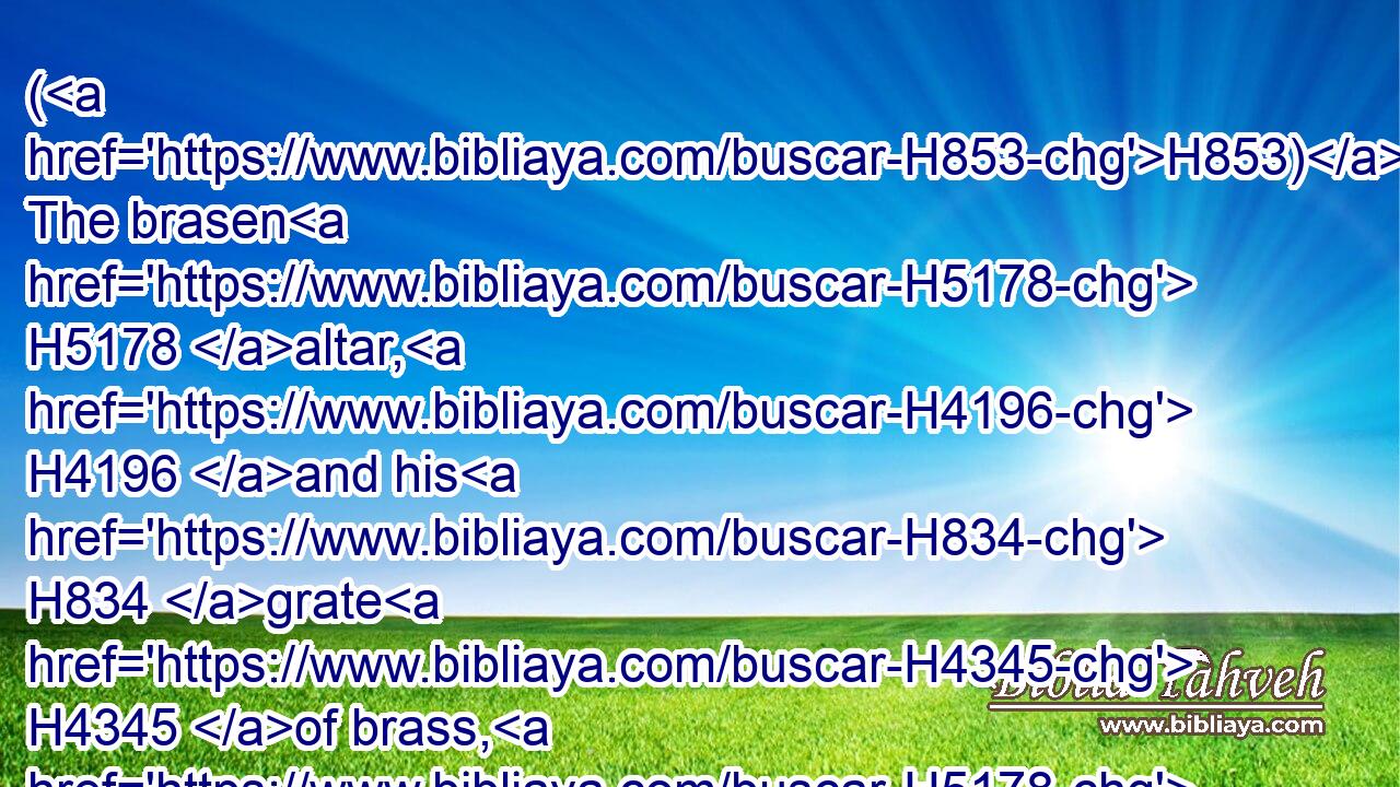 (H853) The brasen H5178 altar, H4196 and his H834 grate H4345 of brass, H5178 (H853) his staves, H905 and all H3605 his vessels, H3627 (H853) the laver H3595 and his foot,H3653