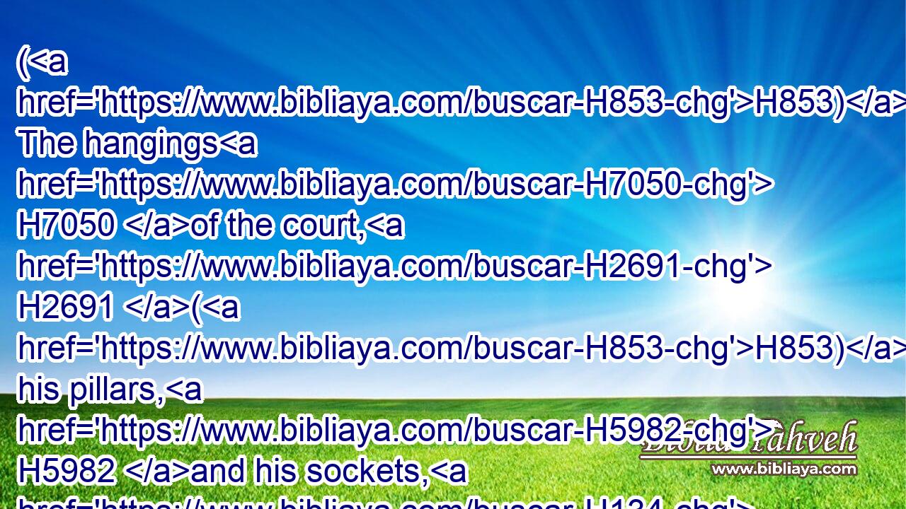 (H853) The hangings H7050 of the court, H2691 (H853) his pillars, H5982 and his sockets, H134 and the hanging H4539 for the court H2691 gate, H8179 (H853) his cords, H4340 and his pins, H3489 and all H3605 the vessels H3627 of the service H5656 of the tabernacle, H4908 for the tent H168 of the congregation,H4150