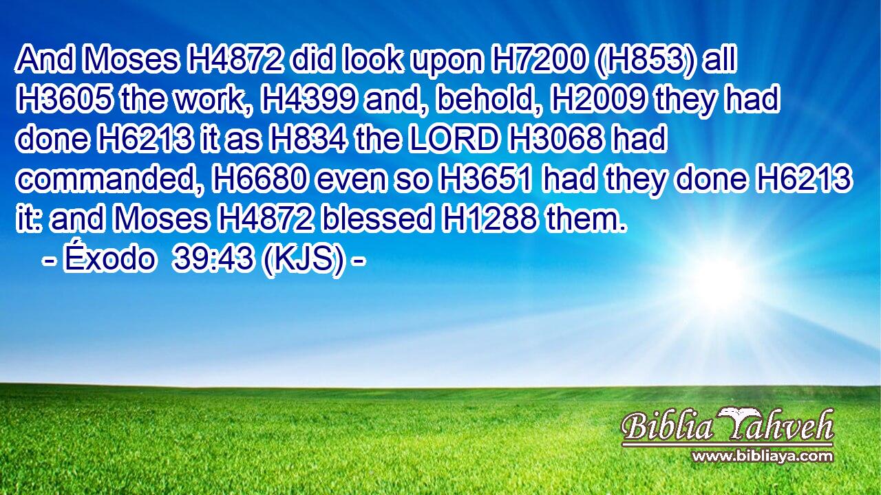 And Moses H4872 did look upon H7200 (H853) all H3605 the work, H4399 and, behold, H2009 they had done H6213 it as H834 the LORD H3068 had commanded, H6680 even so H3651 had they done H6213 it: and Moses H4872 blessed H1288 them.