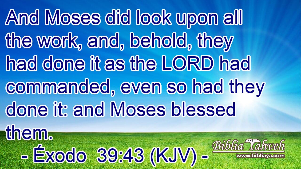 And Moses did look upon all the work, and, behold, they had done it as the LORD had commanded, even so had they done it: and Moses blessed them.