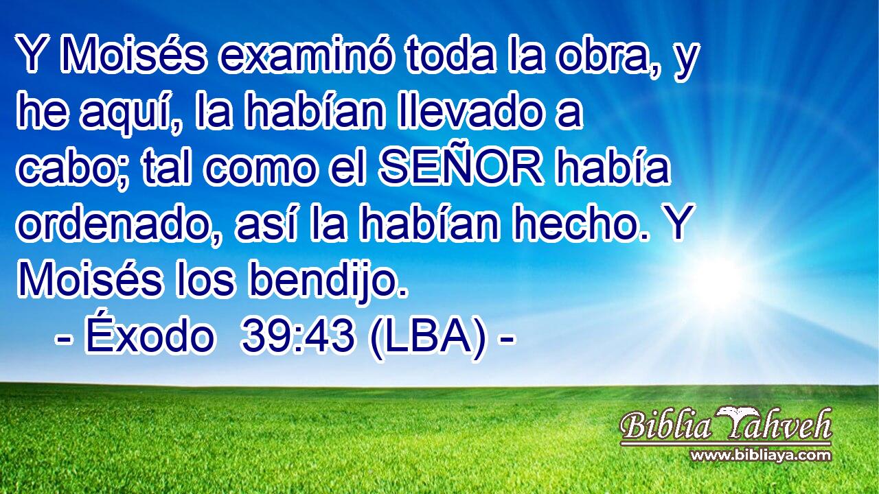 Y Moisés examinó toda la obra, y he aquí, la habían llevado a cabo; tal como el SEÑOR había ordenado, así la habían hecho. Y Moisés los bendijo.