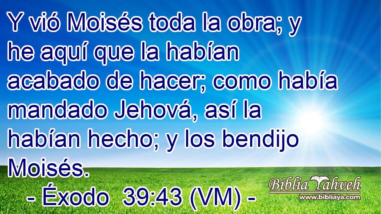  Y vió Moisés toda la obra; y he aquí que la habían acabado de hacer; como había mandado Jehová, así la habían hecho; y los bendijo Moisés. 