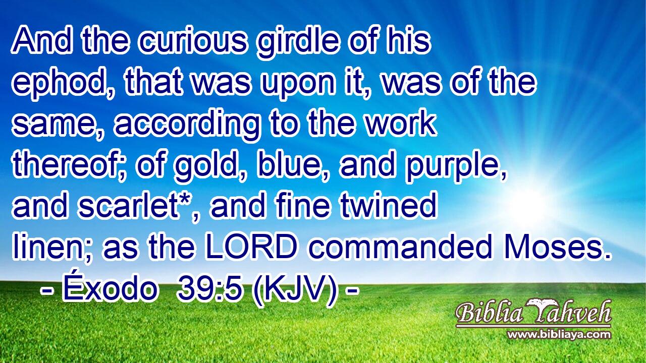 And the curious girdle of his ephod, that was upon it, was of the same, according to the work thereof; of gold, blue, and purple, and scarlet*, and fine twined linen; as the LORD commanded Moses.
