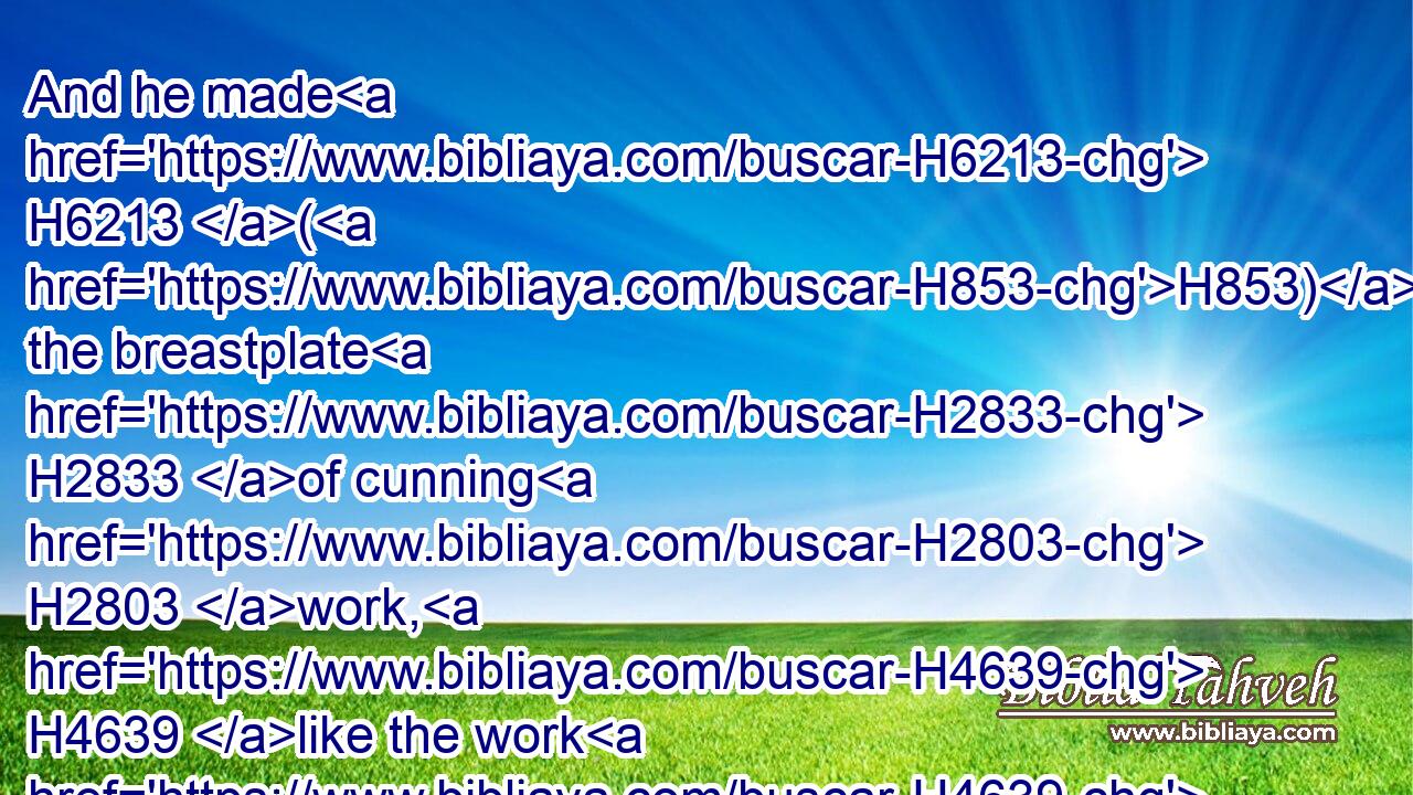 And he made H6213 (H853) the breastplate H2833 of cunning H2803 work, H4639 like the work H4639 of the ephod; H646 of gold, H2091 blue, H8504 and purple, H713 and scarlet, H8438  H8144 and fine twined linen. H8336 H7806