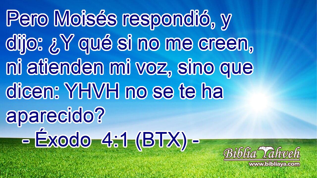 Pero Moisés respondió, y dijo: ¿Y qué si no me creen, ni atienden mi voz, sino que dicen: YHVH no se te ha aparecido?