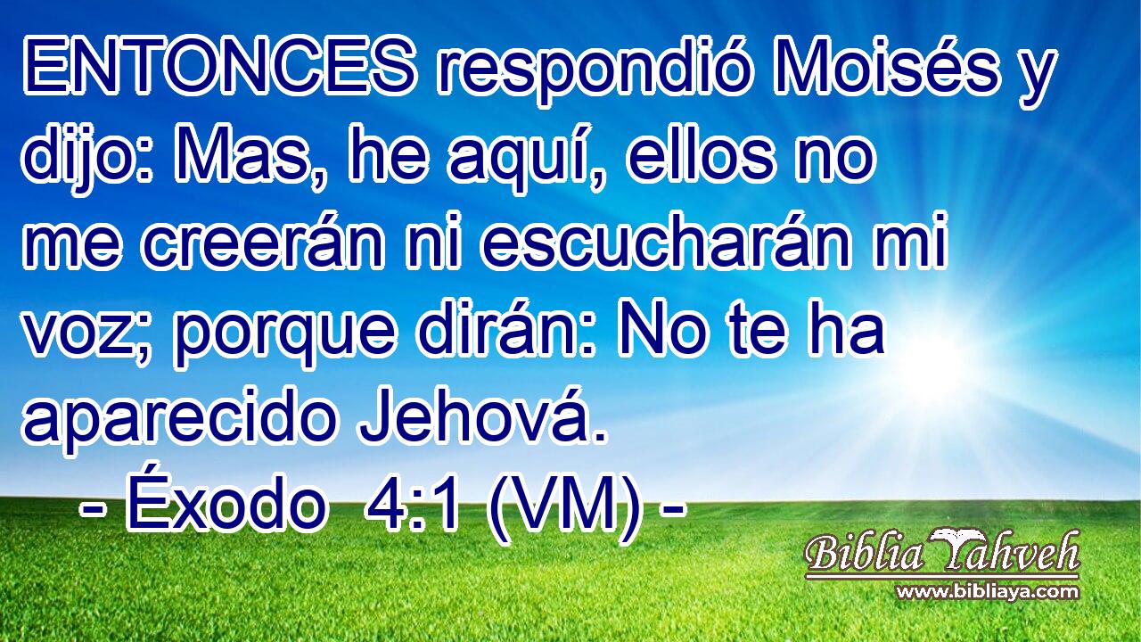  ENTONCES respondió Moisés y dijo: Mas, he aquí, ellos no me creerán ni escucharán mi voz; porque dirán: No te ha aparecido Jehová. 