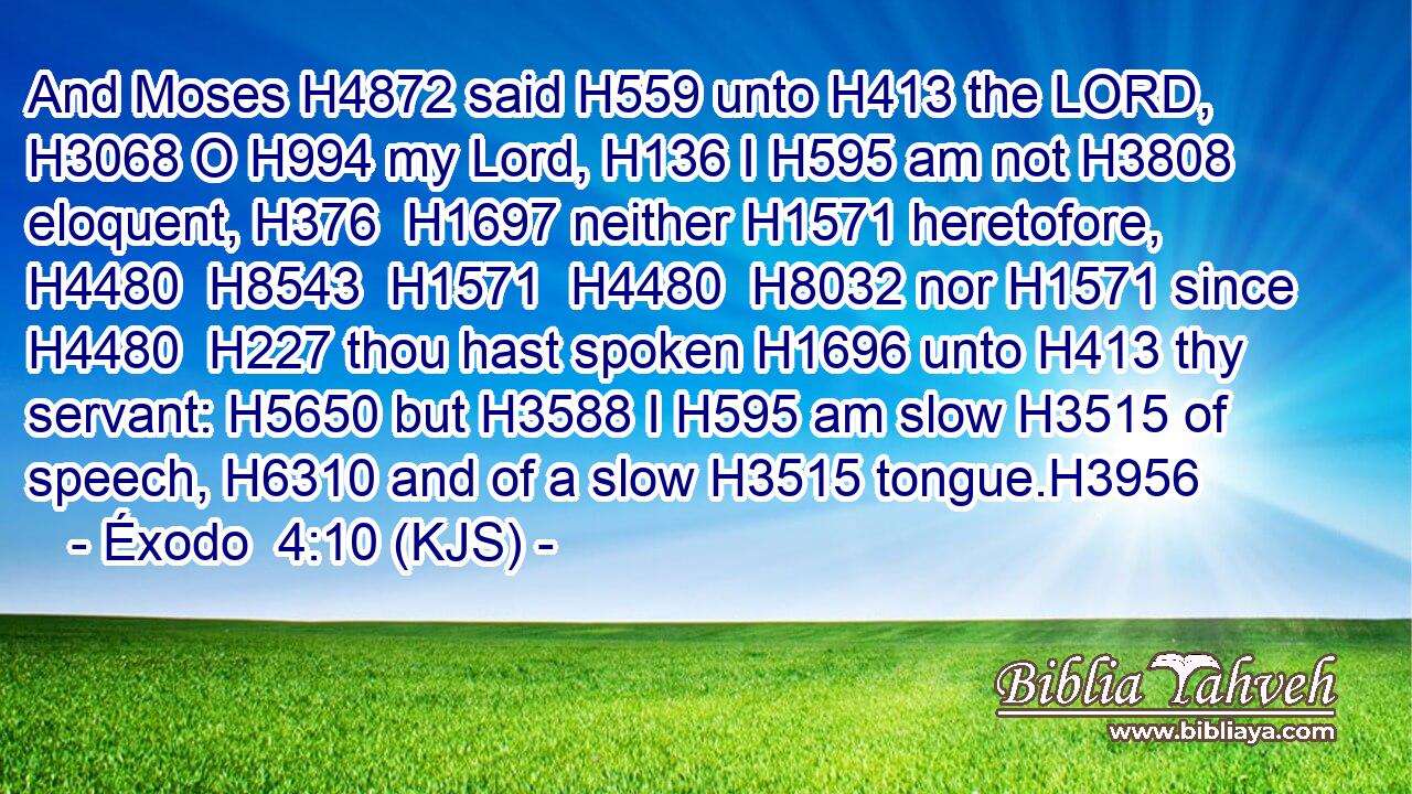 And Moses H4872 said H559 unto H413 the LORD, H3068 O H994 my Lord, H136 I H595 am not H3808 eloquent, H376  H1697 neither H1571 heretofore, H4480  H8543  H1571  H4480  H8032 nor H1571 since H4480  H227 thou hast spoken H1696 unto H413 thy servant: H5650 but H3588 I H595 am slow H3515 of speech, H6310 and of a slow H3515 tongue.H3956