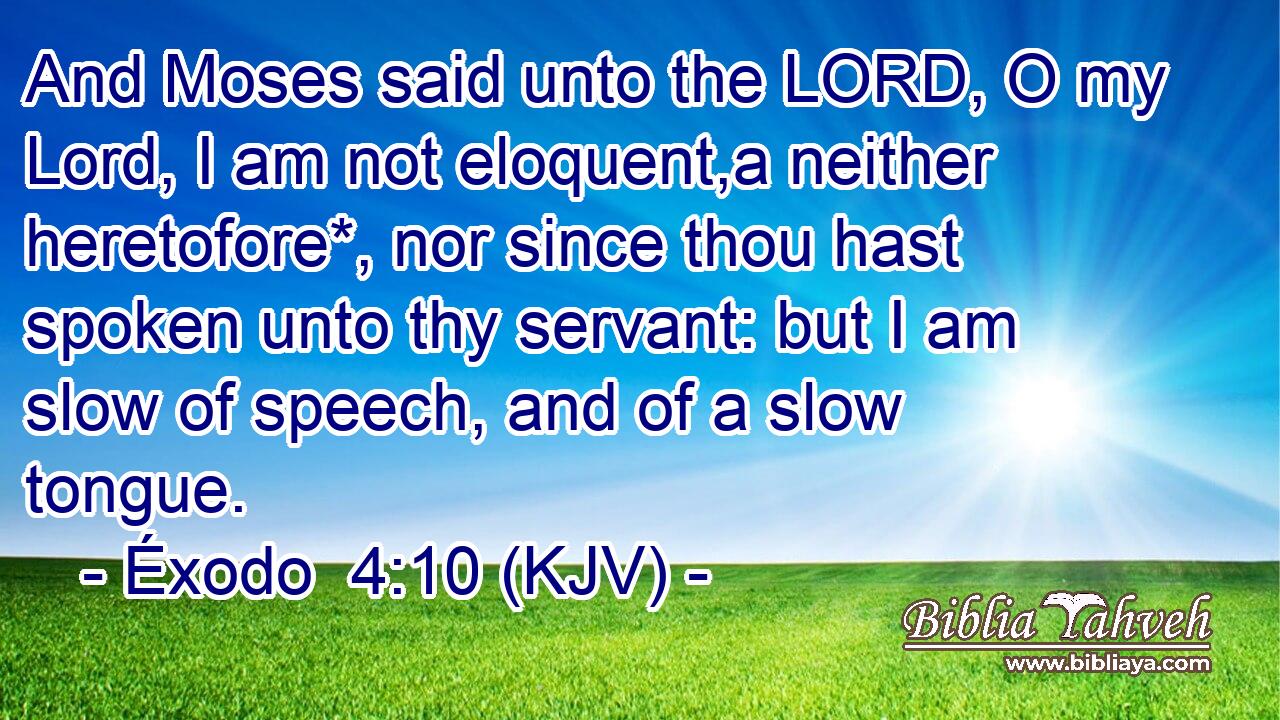 And Moses said unto the LORD, O my Lord, I am not eloquent,a neither heretofore*, nor since thou hast spoken unto thy servant: but I am slow of speech, and of a slow tongue.