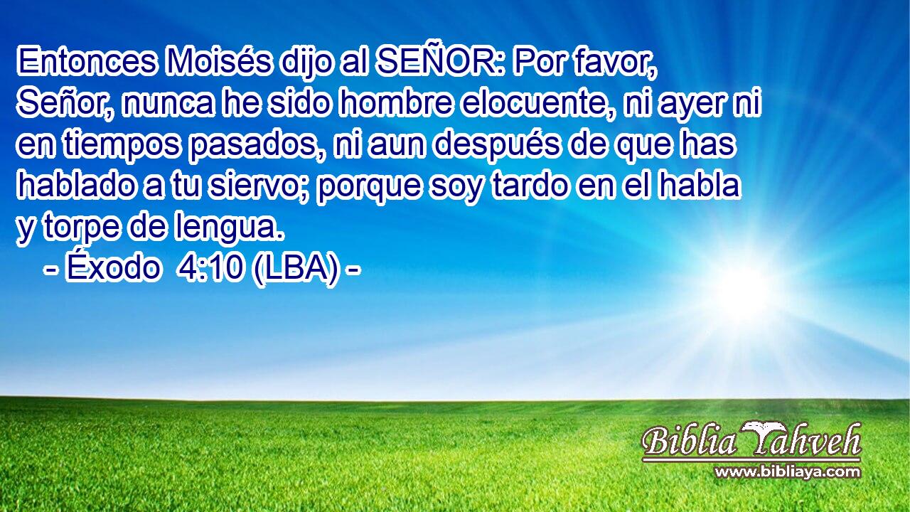 Entonces Moisés dijo al SEÑOR: Por favor, Señor, nunca he sido hombre elocuente, ni ayer ni en tiempos pasados, ni aun después de que has hablado a tu siervo; porque soy tardo en el habla y torpe de lengua.