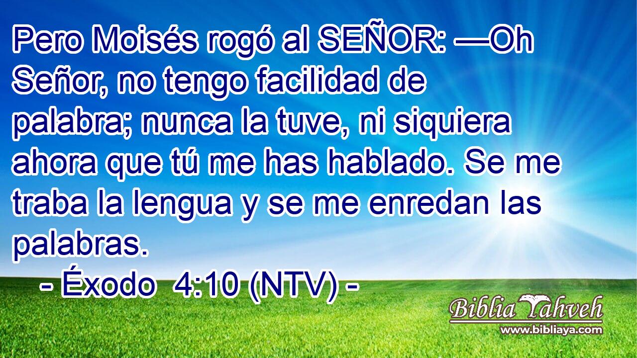 Pero Moisés rogó al SEÑOR: —Oh Señor, no tengo facilidad de palabra; nunca la tuve, ni siquiera ahora que tú me has hablado. Se me traba la lengua y se me enredan las palabras.
