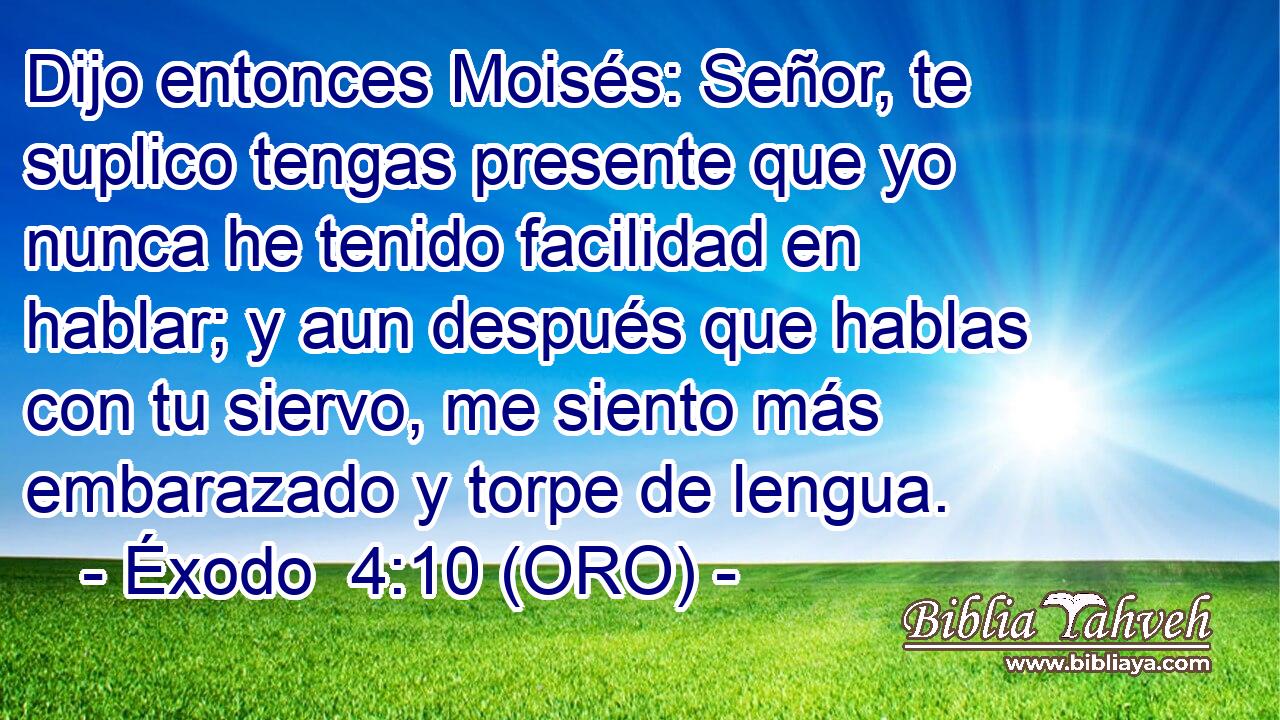  Dijo entonces Moisés: Señor, te suplico tengas presente que yo nunca he tenido facilidad en hablar; y aun después que hablas con tu siervo, me siento más embarazado y torpe de lengua. 