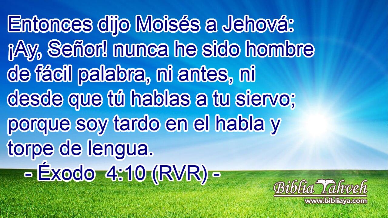 Entonces dijo Moisés a Jehová: ¡Ay, Señor! nunca he sido hombre de fácil palabra, ni antes, ni desde que tú hablas a tu siervo; porque soy tardo en el habla y torpe de lengua.