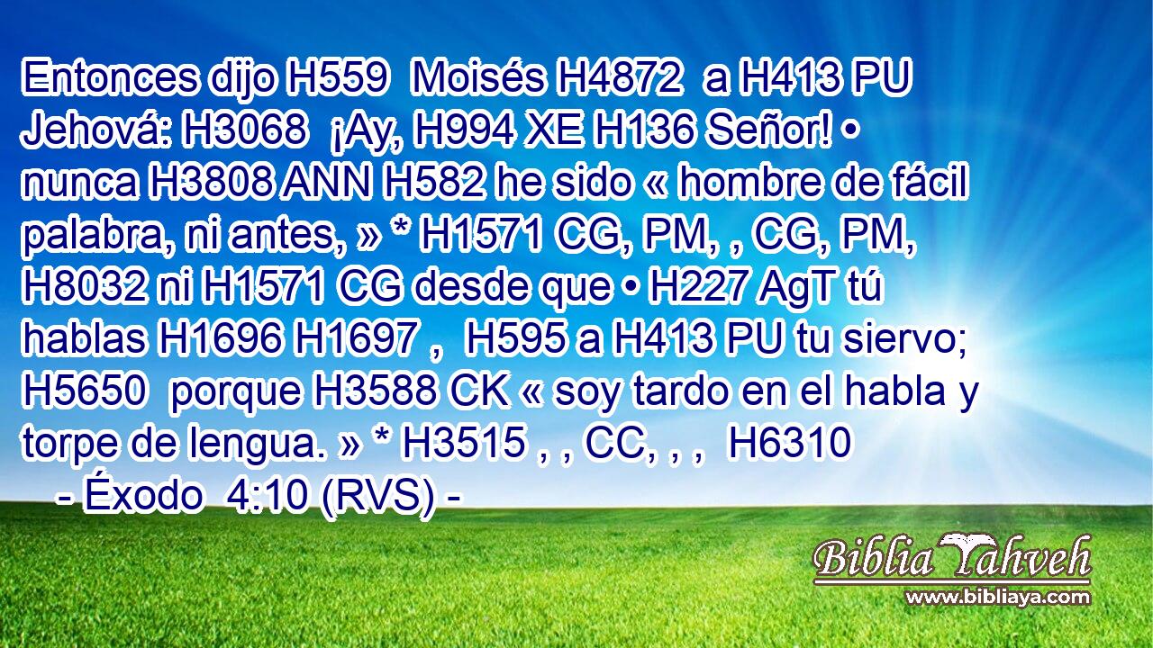 Entonces dijo H559  Moisés H4872  a H413 PU Jehová: H3068  ¡Ay, H994 XE H136 Señor! • nunca H3808 ANN H582 he sido « hombre de fácil palabra, ni antes, » * H1571 CG, PM, , CG, PM,  H8032 ni H1571 CG desde que • H227 AgT tú hablas H1696 H1697 ,  H595 a H413 PU tu siervo; H5650  porque H3588 CK « soy tardo en el habla y torpe de lengua. » * H3515 , , CC, , ,  H6310 