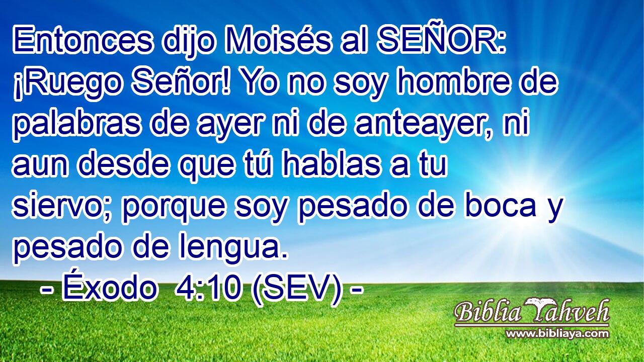 Entonces dijo Moisés al SEÑOR: ¡Ruego Señor! Yo no soy hombre de palabras de ayer ni de anteayer, ni aun desde que tú hablas a tu siervo; porque soy pesado de boca y pesado de lengua.