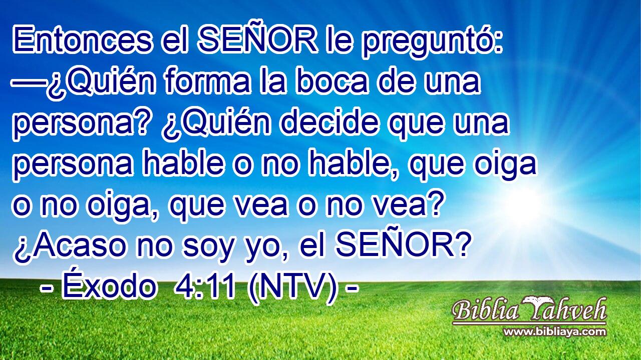 Entonces el SEÑOR le preguntó: —¿Quién forma la boca de una persona? ¿Quién decide que una persona hable o no hable, que oiga o no oiga, que vea o no vea? ¿Acaso no soy yo, el SEÑOR?