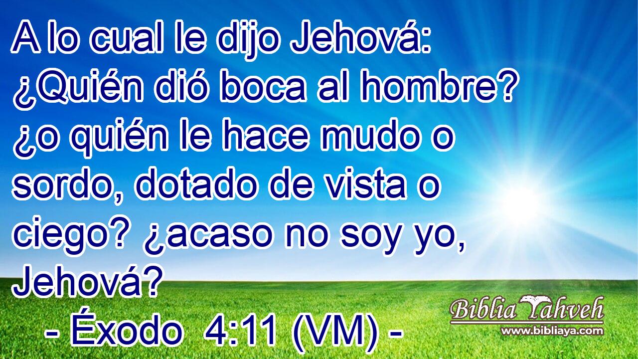  A lo cual le dijo Jehová: ¿Quién dió boca al hombre? ¿o quién le hace mudo o sordo, dotado de vista o ciego? ¿acaso no soy yo, Jehová? 
