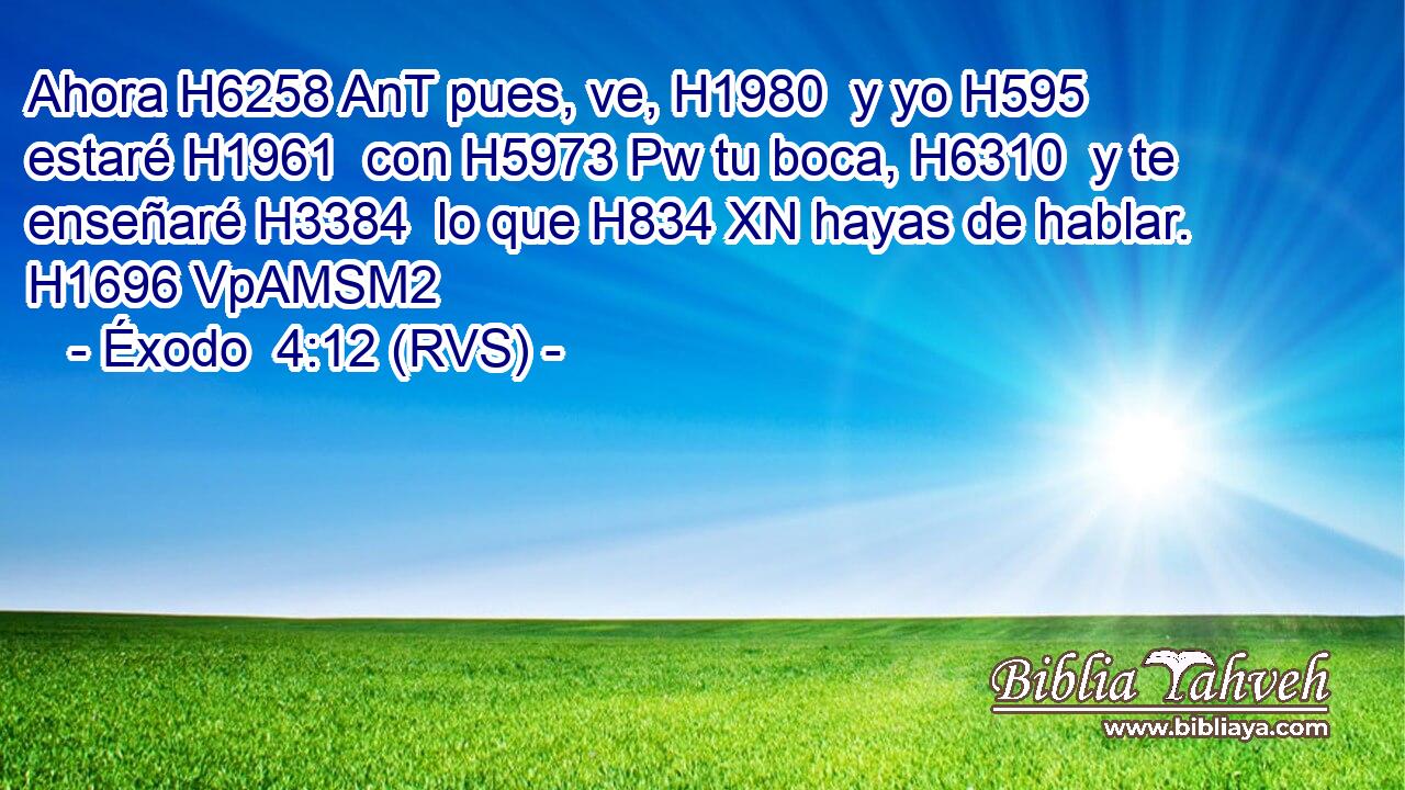 Ahora H6258 AnT pues, ve, H1980  y yo H595  estaré H1961  con H5973 Pw tu boca, H6310  y te enseñaré H3384  lo que H834 XN hayas de hablar. H1696 VpAMSM2 