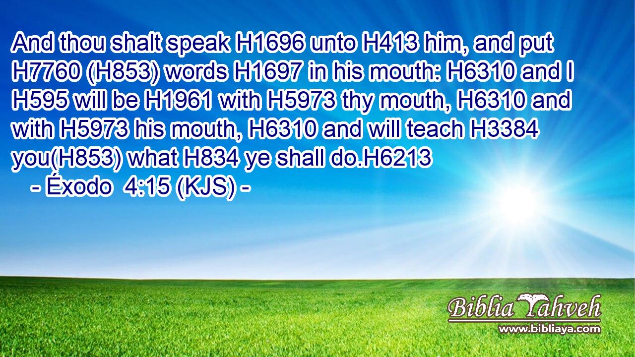 And thou shalt speak H1696 unto H413 him, and put H7760 (H853) words H1697 in his mouth: H6310 and I H595 will be H1961 with H5973 thy mouth, H6310 and with H5973 his mouth, H6310 and will teach H3384 you(H853) what H834 ye shall do.H6213