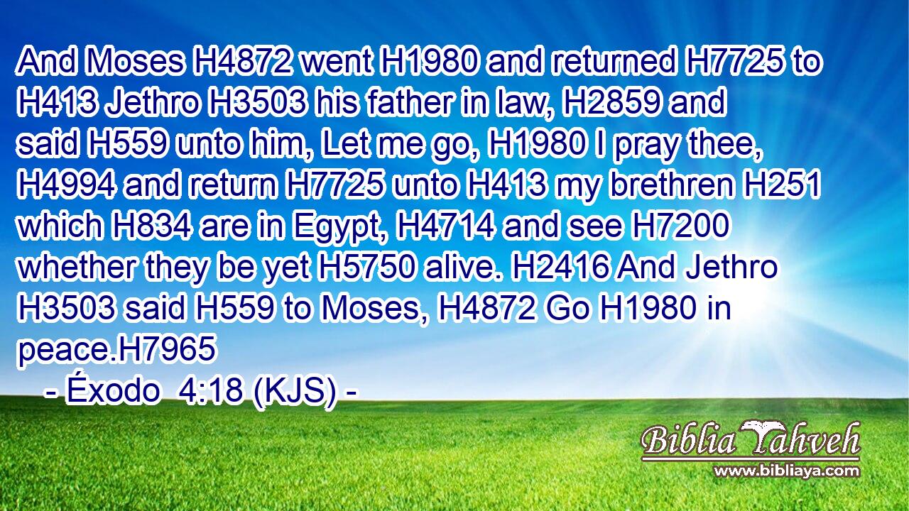 And Moses H4872 went H1980 and returned H7725 to H413 Jethro H3503 his father in law, H2859 and said H559 unto him, Let me go, H1980 I pray thee, H4994 and return H7725 unto H413 my brethren H251 which H834 are in Egypt, H4714 and see H7200 whether they be yet H5750 alive. H2416 And Jethro H3503 said H559 to Moses, H4872 Go H1980 in peace.H7965