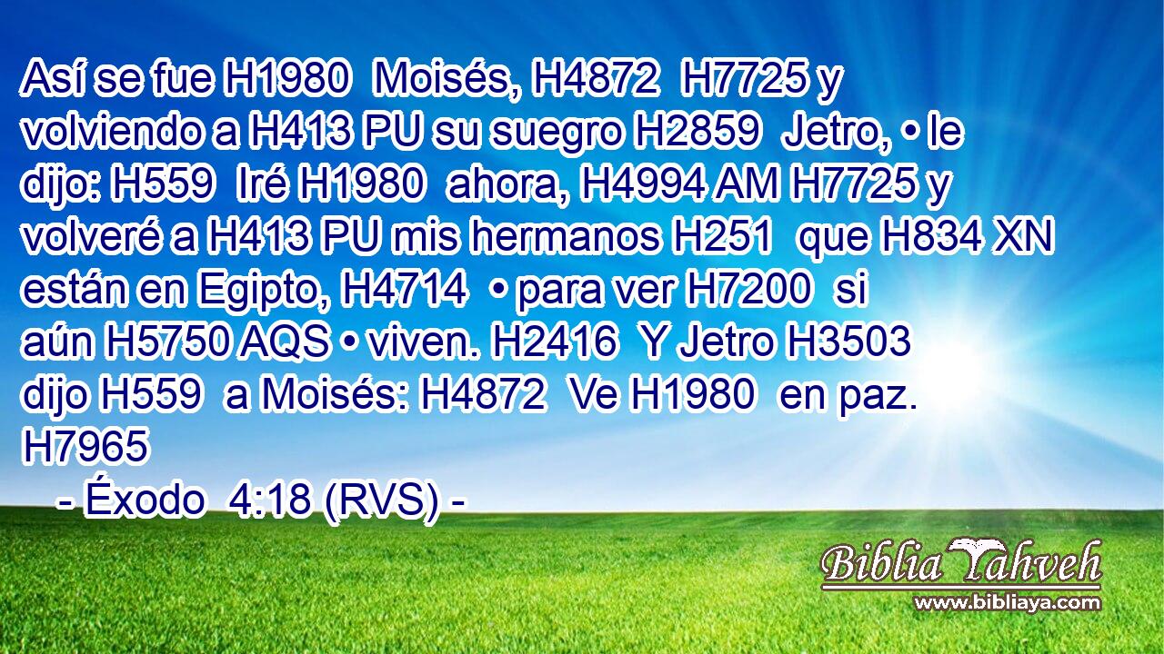 Así se fue H1980  Moisés, H4872  H7725 y volviendo a H413 PU su suegro H2859  Jetro, • le dijo: H559  Iré H1980  ahora, H4994 AM H7725 y volveré a H413 PU mis hermanos H251  que H834 XN están en Egipto, H4714  • para ver H7200  si aún H5750 AQS • viven. H2416  Y Jetro H3503  dijo H559  a Moisés: H4872  Ve H1980  en paz. H7965  