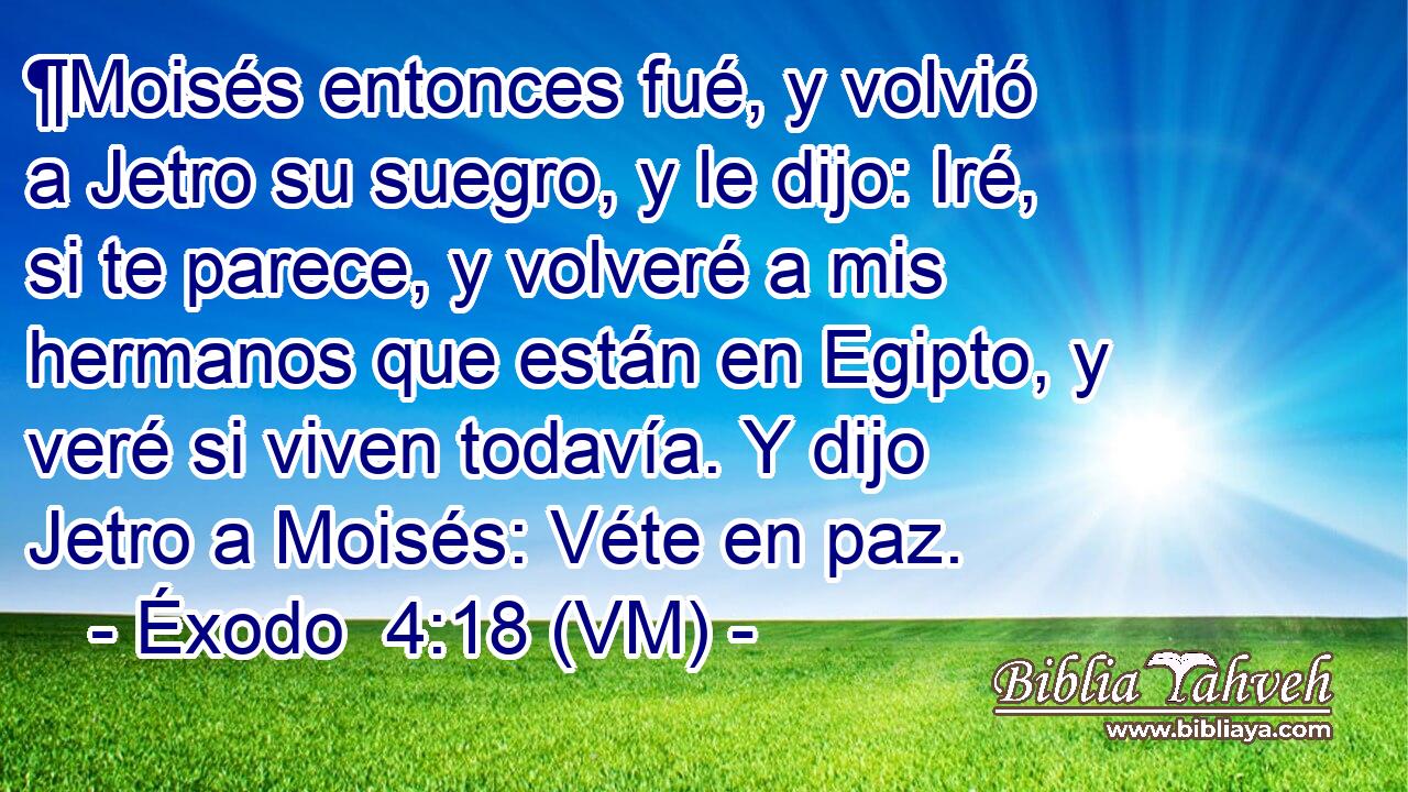  ¶Moisés entonces fué, y volvió a Jetro su suegro, y le dijo: Iré, si te parece, y volveré a mis hermanos que están en Egipto, y veré si viven todavía. Y dijo Jetro a Moisés: Véte en paz. 