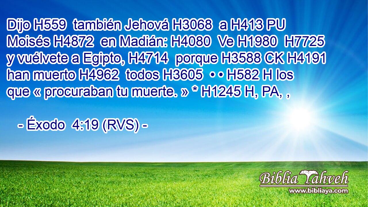 Dijo H559  también Jehová H3068  a H413 PU Moisés H4872  en Madián: H4080  Ve H1980  H7725 y vuélvete a Egipto, H4714  porque H3588 CK H4191 han muerto H4962  todos H3605  • • H582 H los que « procuraban tu muerte. » * H1245 H, PA, ,  