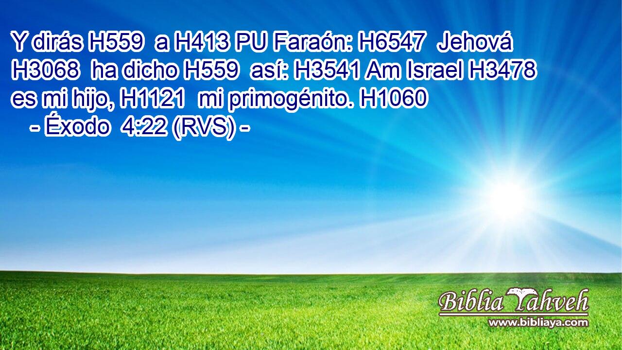 Y dirás H559  a H413 PU Faraón: H6547  Jehová H3068  ha dicho H559  así: H3541 Am Israel H3478  es mi hijo, H1121  mi primogénito. H1060  