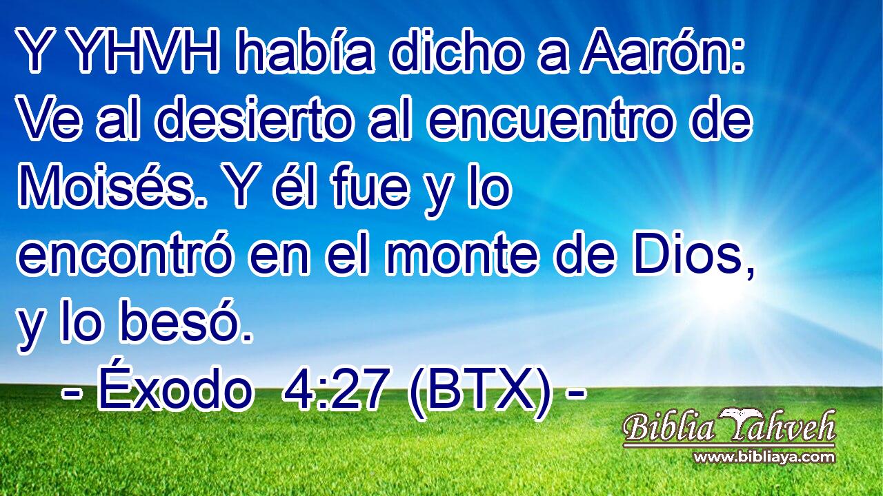 Y YHVH había dicho a Aarón: Ve al desierto al encuentro de Moisés. Y él fue y lo encontró en el monte de Dios, y lo besó.