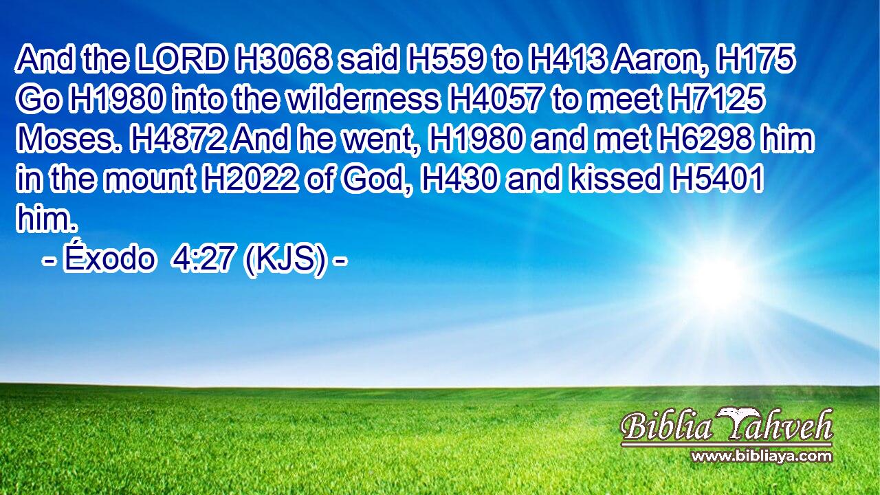 And the LORD H3068 said H559 to H413 Aaron, H175 Go H1980 into the wilderness H4057 to meet H7125 Moses. H4872 And he went, H1980 and met H6298 him in the mount H2022 of God, H430 and kissed H5401 him.