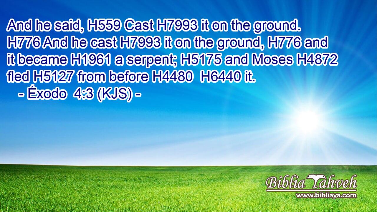 And he said, H559 Cast H7993 it on the ground. H776 And he cast H7993 it on the ground, H776 and it became H1961 a serpent; H5175 and Moses H4872 fled H5127 from before H4480  H6440 it.