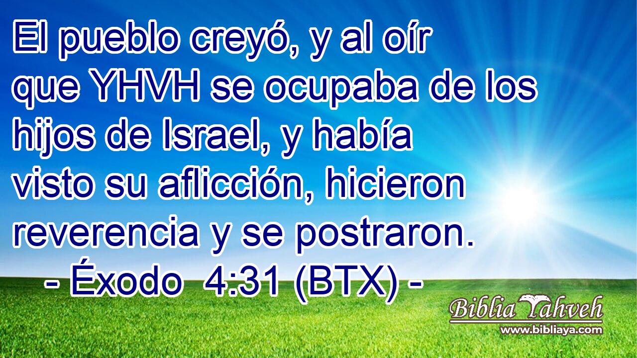 El pueblo creyó, y al oír que YHVH se ocupaba de los hijos de Israel, y había visto su aflicción, hicieron reverencia y se postraron.