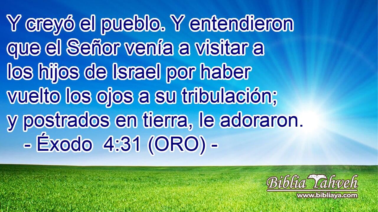  Y creyó el pueblo. Y entendieron que el Señor venía a visitar a los hijos de Israel por haber vuelto los ojos a su tribulación; y postrados en tierra, le adoraron. 