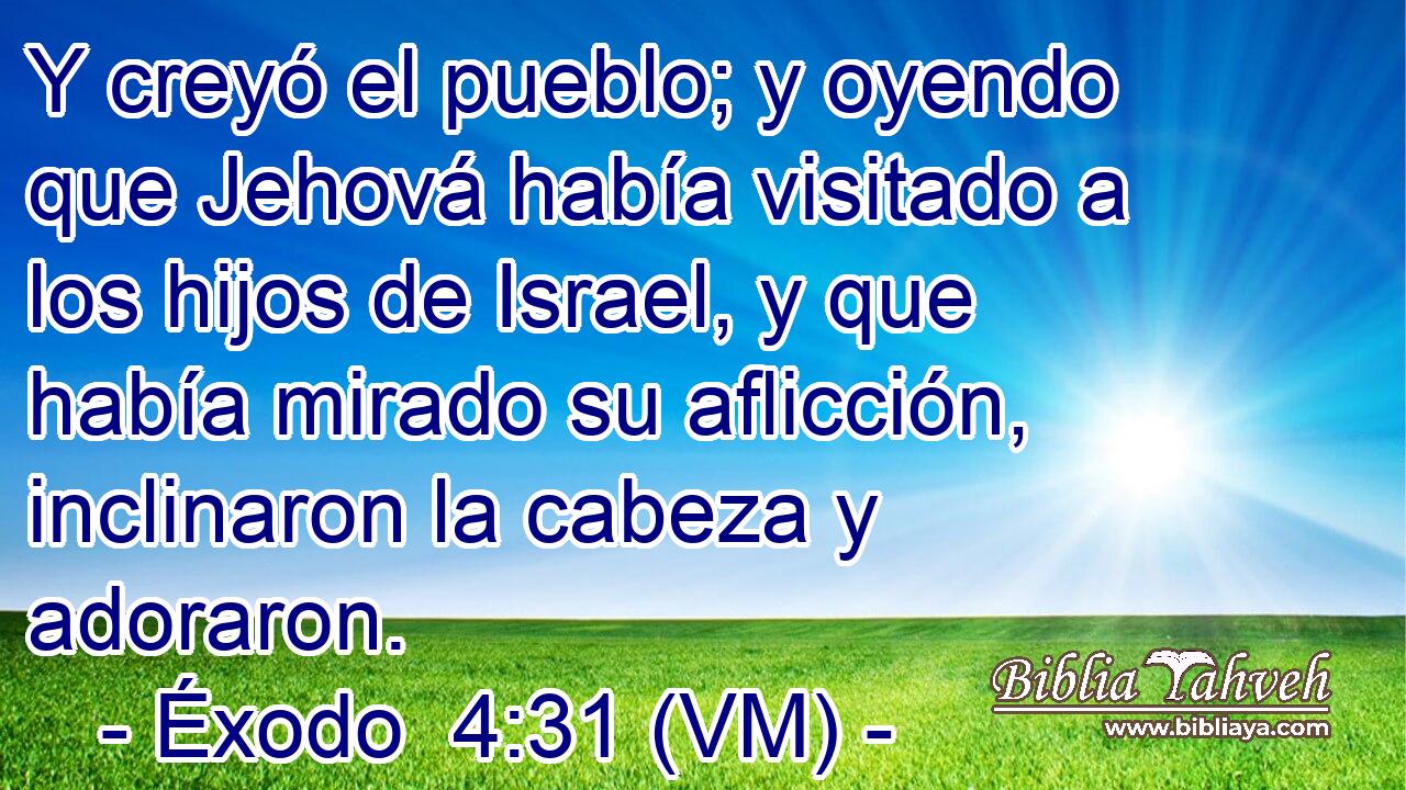  Y creyó el pueblo; y oyendo que Jehová había visitado a los hijos de Israel, y que había mirado su aflicción, inclinaron la cabeza y adoraron. 