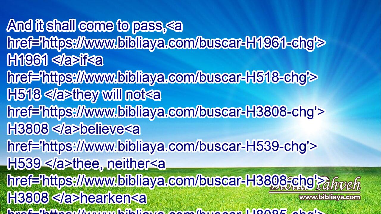 And it shall come to pass, H1961 if H518 they will not H3808 believe H539 thee, neither H3808 hearken H8085 to the voice H6963 of the first H7223 sign, H226 that they will believe H539 the voice H6963 of the latter H314 sign.H226