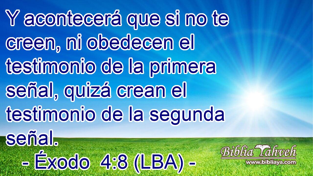 Y acontecerá que si no te creen, ni obedecen el testimonio de la primera señal, quizá crean el testimonio de la segunda señal.