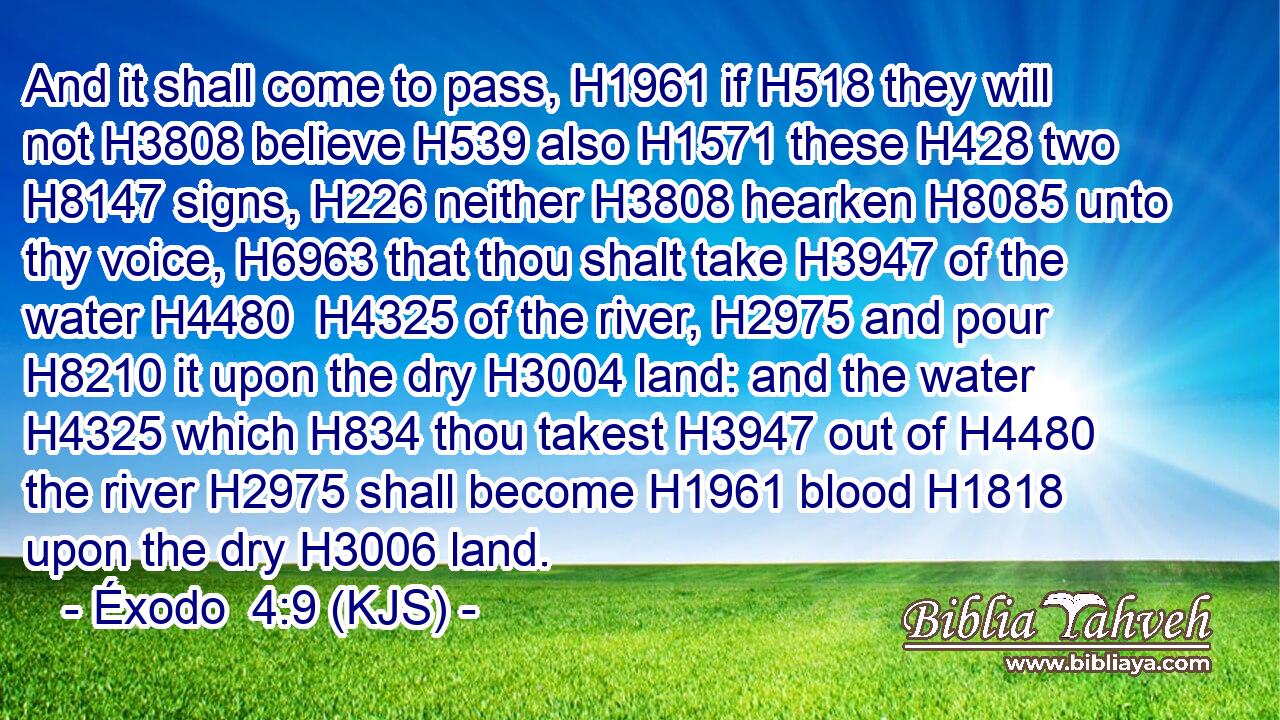 And it shall come to pass, H1961 if H518 they will not H3808 believe H539 also H1571 these H428 two H8147 signs, H226 neither H3808 hearken H8085 unto thy voice, H6963 that thou shalt take H3947 of the water H4480  H4325 of the river, H2975 and pour H8210 it upon the dry H3004 land: and the water H4325 which H834 thou takest H3947 out of H4480 the river H2975 shall become H1961 blood H1818 upon the dry H3006 land.