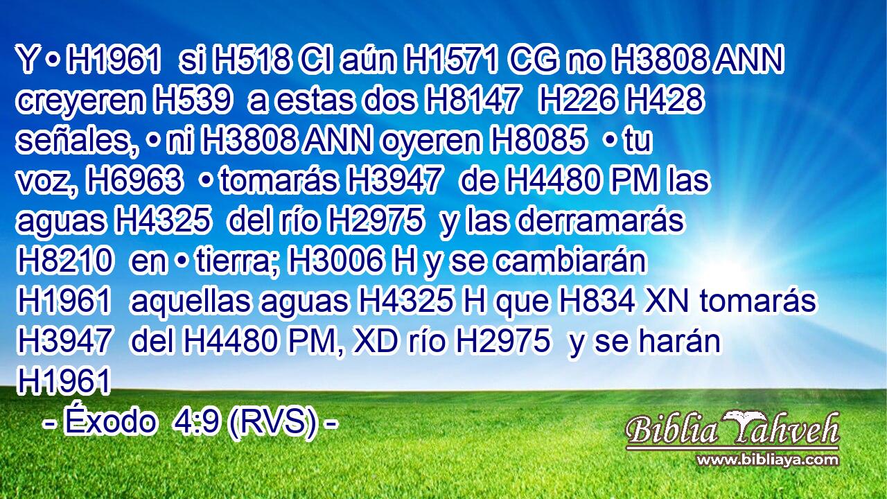 Y • H1961  si H518 CI aún H1571 CG no H3808 ANN creyeren H539  a estas dos H8147  H226 H428 señales, • ni H3808 ANN oyeren H8085  • tu voz, H6963  • tomarás H3947  de H4480 PM las aguas H4325  del río H2975  y las derramarás H8210  en • tierra; H3006 H y se cambiarán H1961  aquellas aguas H4325 H que H834 XN tomarás H3947  del H4480 PM, XD río H2975  y se harán H1961 
